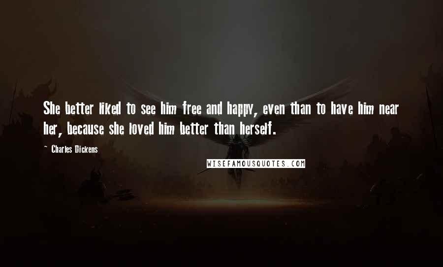 Charles Dickens Quotes: She better liked to see him free and happy, even than to have him near her, because she loved him better than herself.