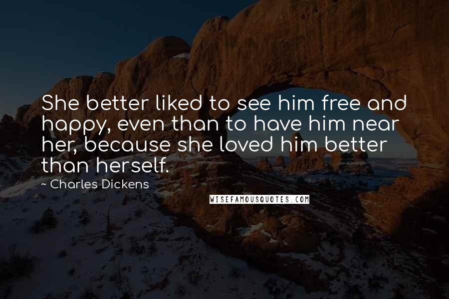 Charles Dickens Quotes: She better liked to see him free and happy, even than to have him near her, because she loved him better than herself.