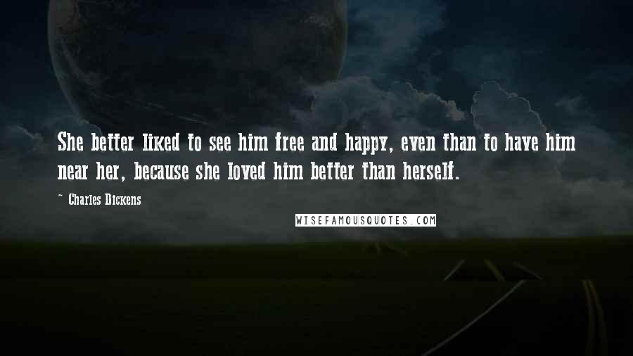 Charles Dickens Quotes: She better liked to see him free and happy, even than to have him near her, because she loved him better than herself.