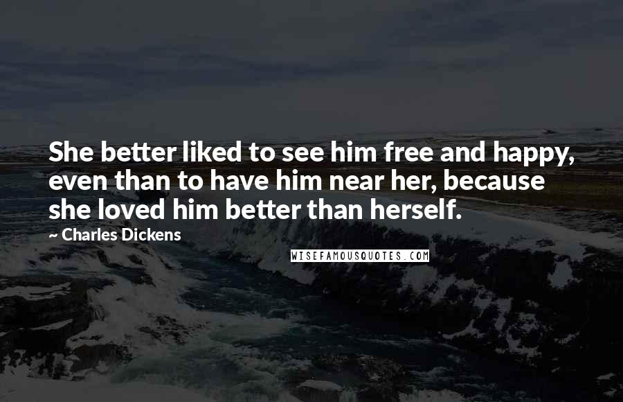 Charles Dickens Quotes: She better liked to see him free and happy, even than to have him near her, because she loved him better than herself.