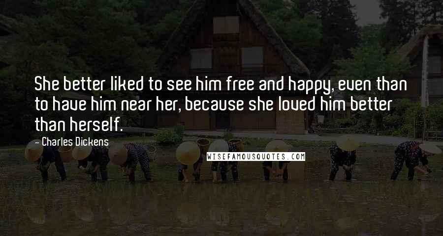 Charles Dickens Quotes: She better liked to see him free and happy, even than to have him near her, because she loved him better than herself.