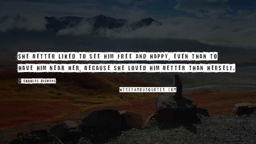 Charles Dickens Quotes: She better liked to see him free and happy, even than to have him near her, because she loved him better than herself.