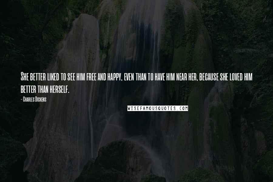 Charles Dickens Quotes: She better liked to see him free and happy, even than to have him near her, because she loved him better than herself.