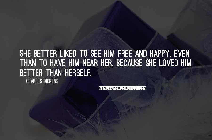 Charles Dickens Quotes: She better liked to see him free and happy, even than to have him near her, because she loved him better than herself.