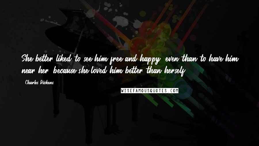 Charles Dickens Quotes: She better liked to see him free and happy, even than to have him near her, because she loved him better than herself.