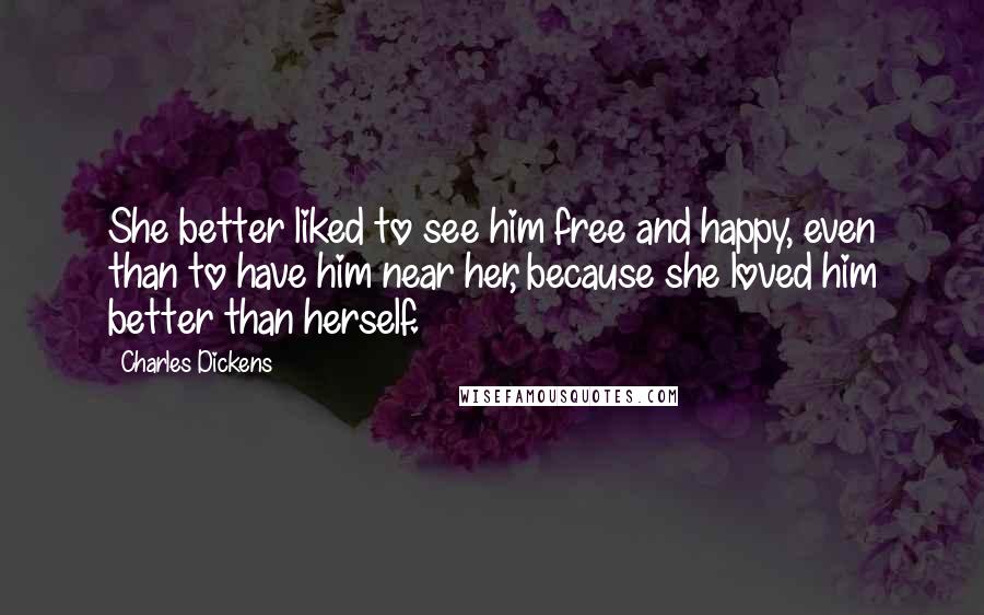 Charles Dickens Quotes: She better liked to see him free and happy, even than to have him near her, because she loved him better than herself.