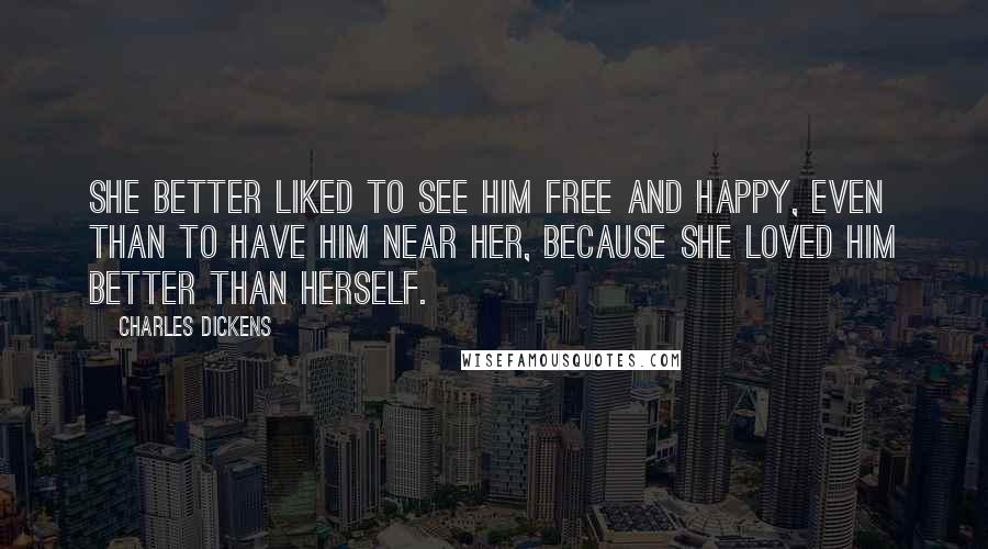 Charles Dickens Quotes: She better liked to see him free and happy, even than to have him near her, because she loved him better than herself.