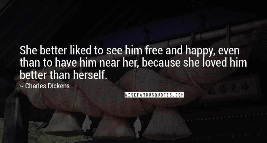 Charles Dickens Quotes: She better liked to see him free and happy, even than to have him near her, because she loved him better than herself.