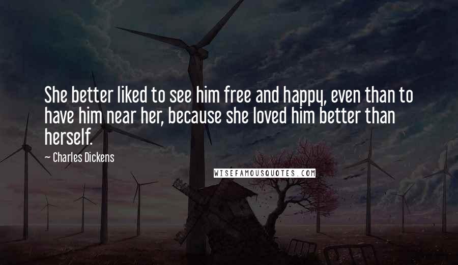 Charles Dickens Quotes: She better liked to see him free and happy, even than to have him near her, because she loved him better than herself.