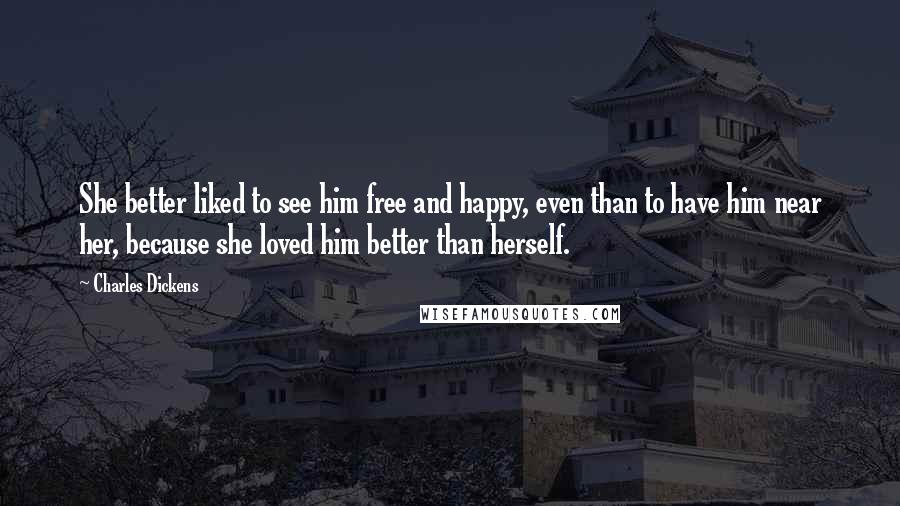 Charles Dickens Quotes: She better liked to see him free and happy, even than to have him near her, because she loved him better than herself.