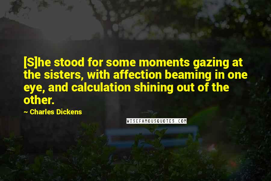 Charles Dickens Quotes: [S]he stood for some moments gazing at the sisters, with affection beaming in one eye, and calculation shining out of the other.
