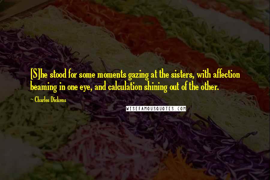Charles Dickens Quotes: [S]he stood for some moments gazing at the sisters, with affection beaming in one eye, and calculation shining out of the other.