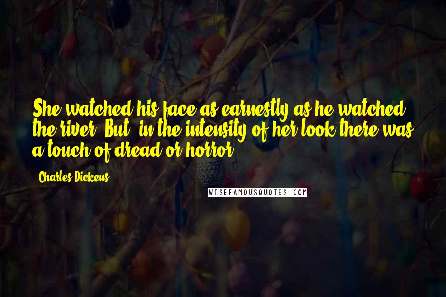 Charles Dickens Quotes: She watched his face as earnestly as he watched the river. But, in the intensity of her look there was a touch of dread or horror.