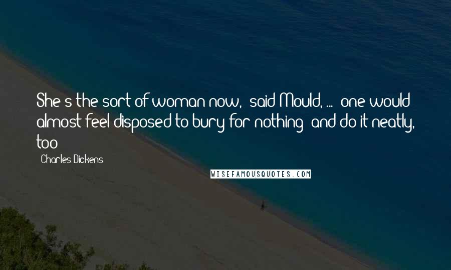 Charles Dickens Quotes: She's the sort of woman now,' said Mould, ... 'one would almost feel disposed to bury for nothing: and do it neatly, too!