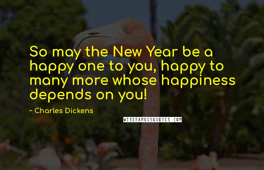 Charles Dickens Quotes: So may the New Year be a happy one to you, happy to many more whose happiness depends on you!