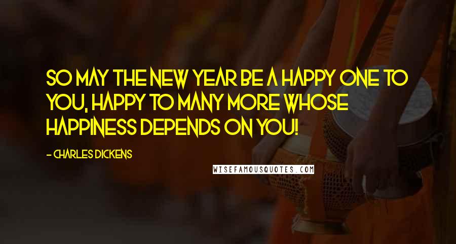 Charles Dickens Quotes: So may the New Year be a happy one to you, happy to many more whose happiness depends on you!