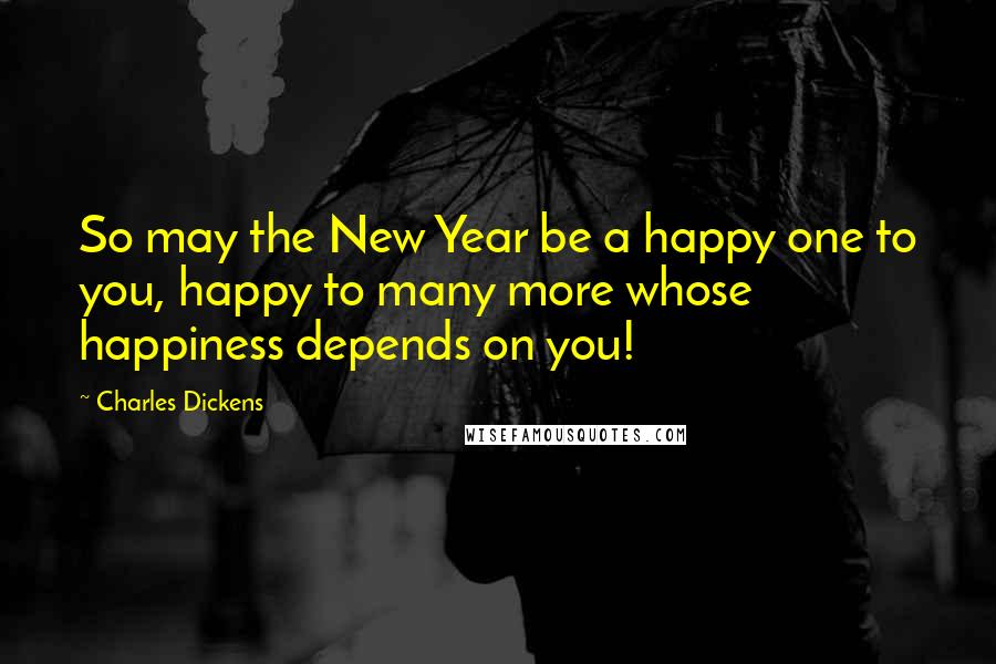 Charles Dickens Quotes: So may the New Year be a happy one to you, happy to many more whose happiness depends on you!