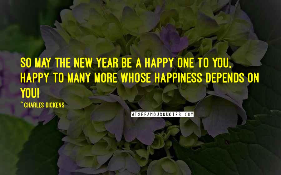 Charles Dickens Quotes: So may the New Year be a happy one to you, happy to many more whose happiness depends on you!