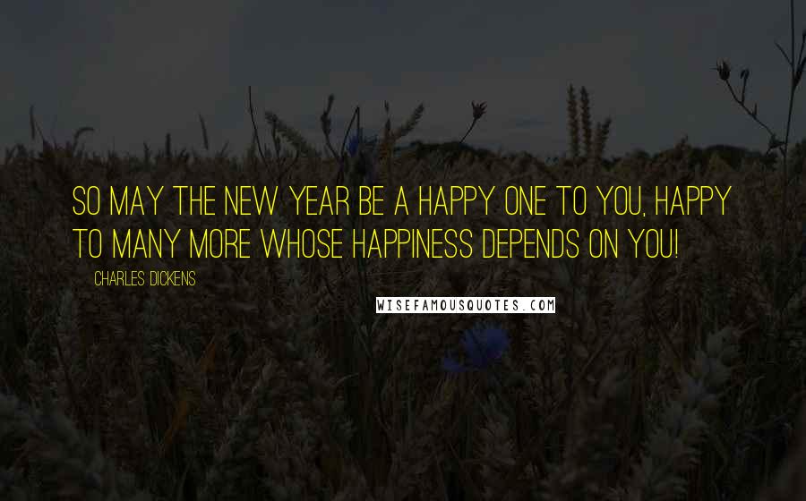 Charles Dickens Quotes: So may the New Year be a happy one to you, happy to many more whose happiness depends on you!