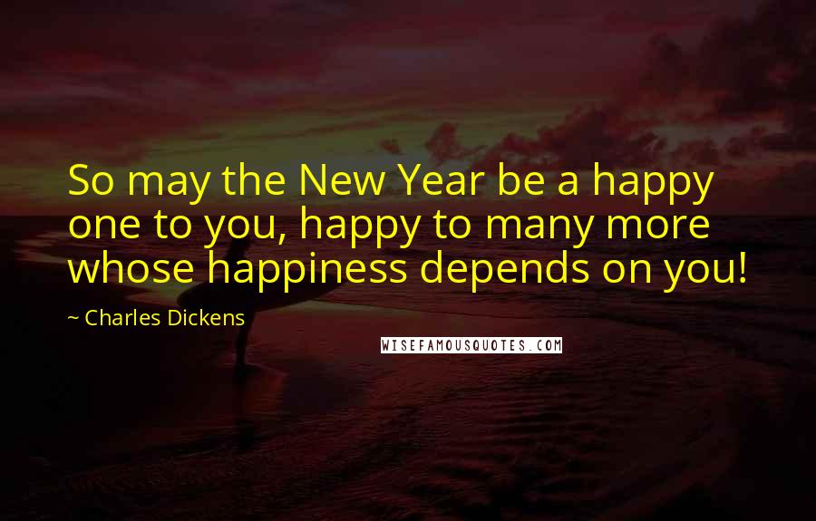 Charles Dickens Quotes: So may the New Year be a happy one to you, happy to many more whose happiness depends on you!