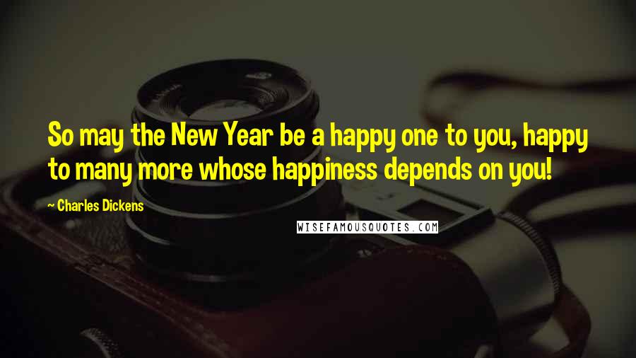 Charles Dickens Quotes: So may the New Year be a happy one to you, happy to many more whose happiness depends on you!