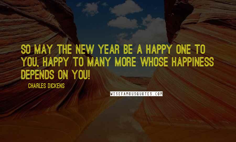 Charles Dickens Quotes: So may the New Year be a happy one to you, happy to many more whose happiness depends on you!