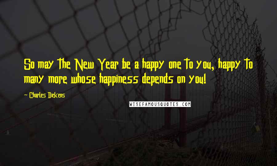 Charles Dickens Quotes: So may the New Year be a happy one to you, happy to many more whose happiness depends on you!