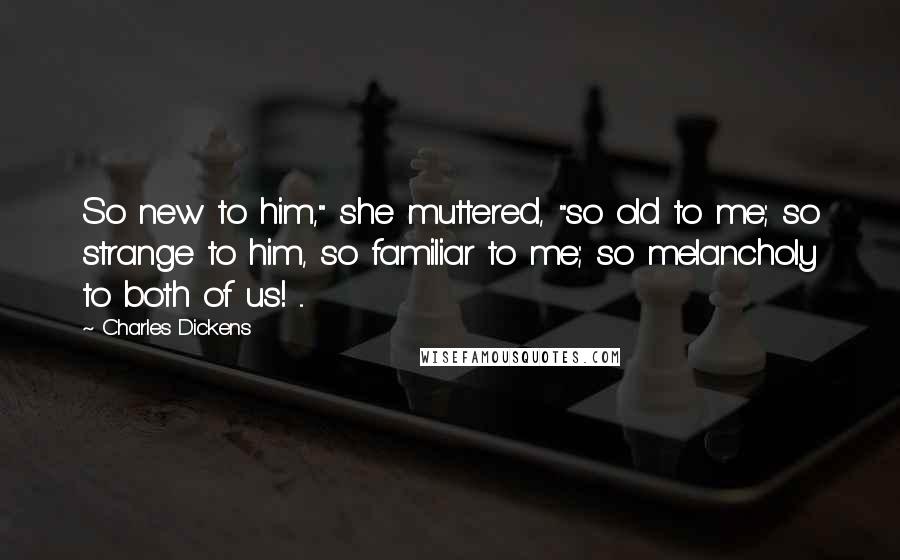 Charles Dickens Quotes: So new to him," she muttered, "so old to me; so strange to him, so familiar to me; so melancholy to both of us! ...
