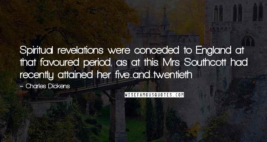Charles Dickens Quotes: Spiritual revelations were conceded to England at that favoured period, as at this. Mrs. Southcott had recently attained her five-and-twentieth
