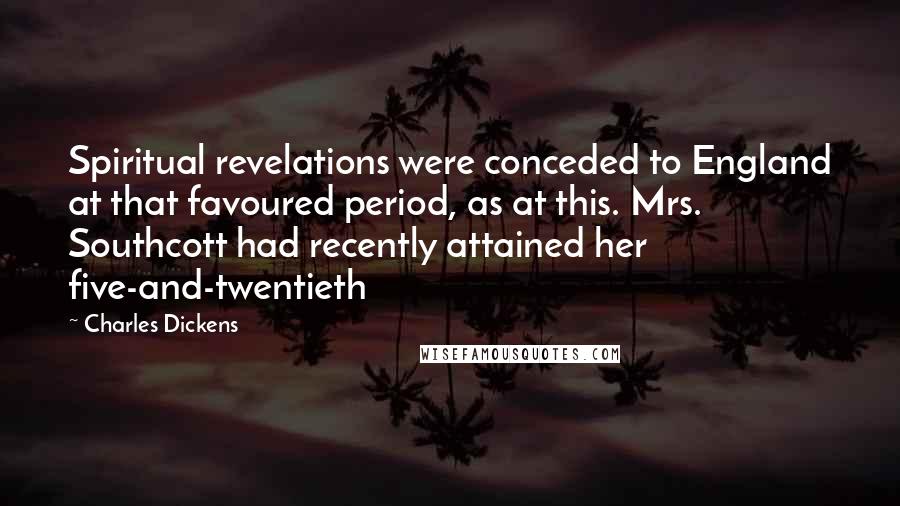 Charles Dickens Quotes: Spiritual revelations were conceded to England at that favoured period, as at this. Mrs. Southcott had recently attained her five-and-twentieth