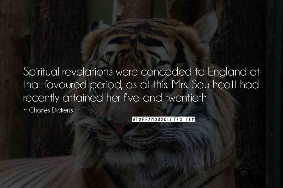 Charles Dickens Quotes: Spiritual revelations were conceded to England at that favoured period, as at this. Mrs. Southcott had recently attained her five-and-twentieth