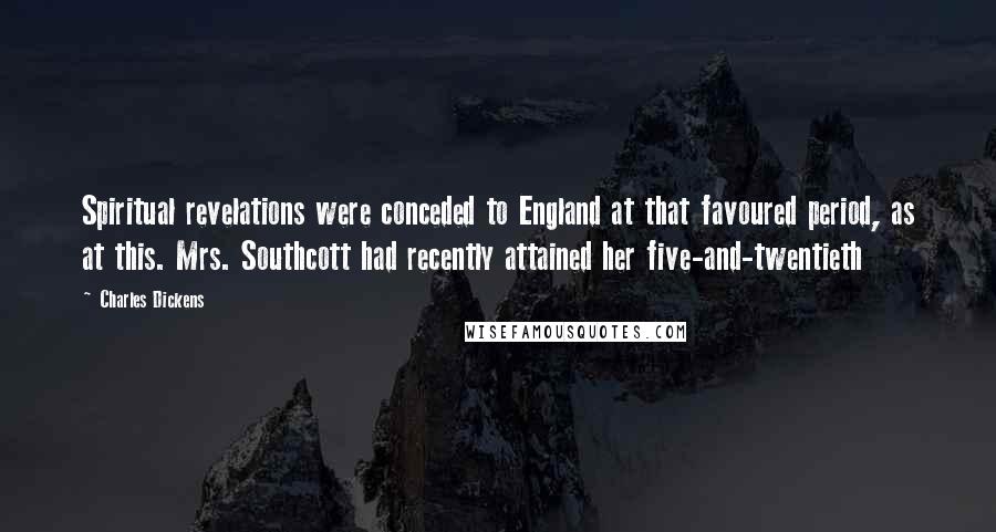 Charles Dickens Quotes: Spiritual revelations were conceded to England at that favoured period, as at this. Mrs. Southcott had recently attained her five-and-twentieth