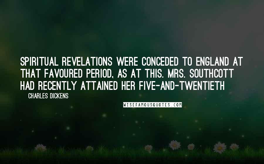 Charles Dickens Quotes: Spiritual revelations were conceded to England at that favoured period, as at this. Mrs. Southcott had recently attained her five-and-twentieth