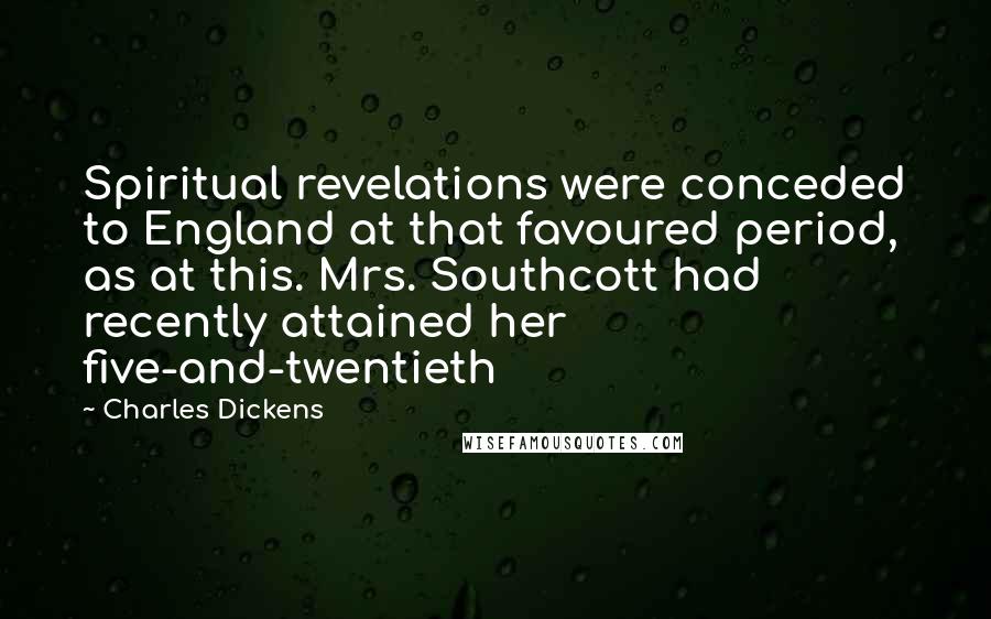 Charles Dickens Quotes: Spiritual revelations were conceded to England at that favoured period, as at this. Mrs. Southcott had recently attained her five-and-twentieth