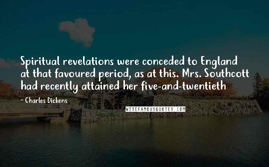 Charles Dickens Quotes: Spiritual revelations were conceded to England at that favoured period, as at this. Mrs. Southcott had recently attained her five-and-twentieth