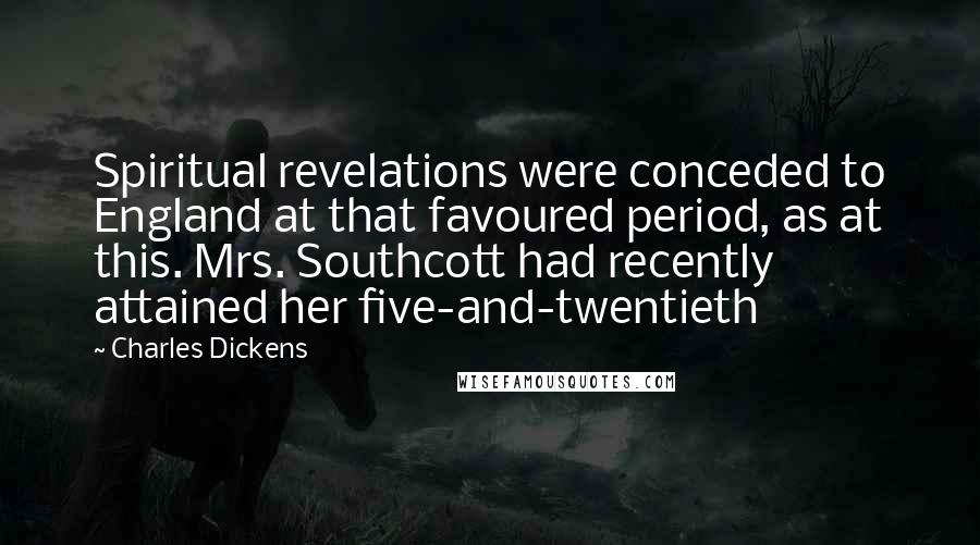 Charles Dickens Quotes: Spiritual revelations were conceded to England at that favoured period, as at this. Mrs. Southcott had recently attained her five-and-twentieth