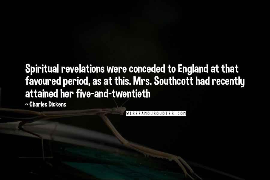Charles Dickens Quotes: Spiritual revelations were conceded to England at that favoured period, as at this. Mrs. Southcott had recently attained her five-and-twentieth