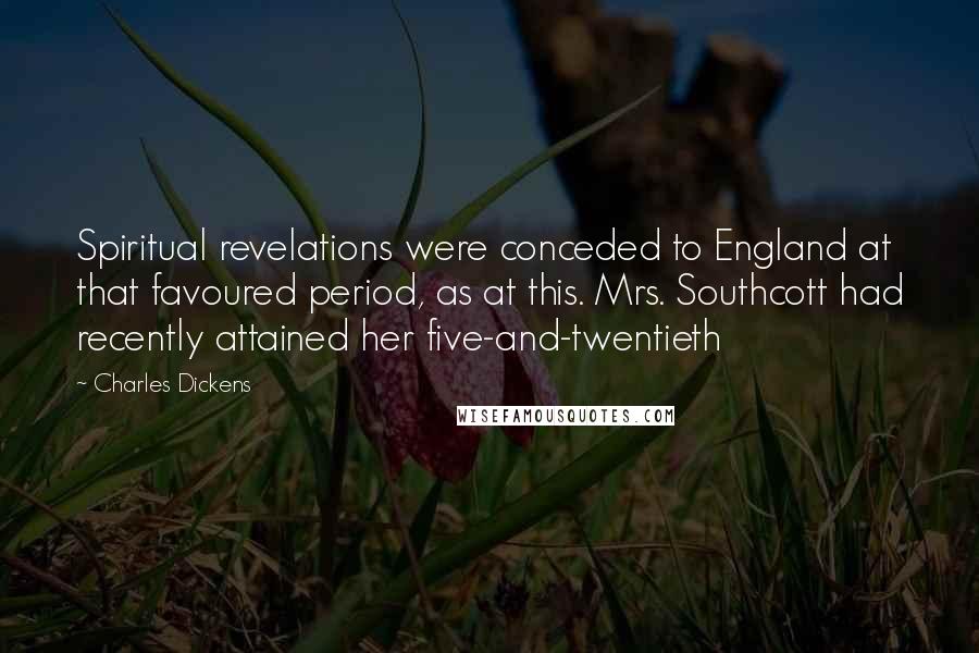 Charles Dickens Quotes: Spiritual revelations were conceded to England at that favoured period, as at this. Mrs. Southcott had recently attained her five-and-twentieth