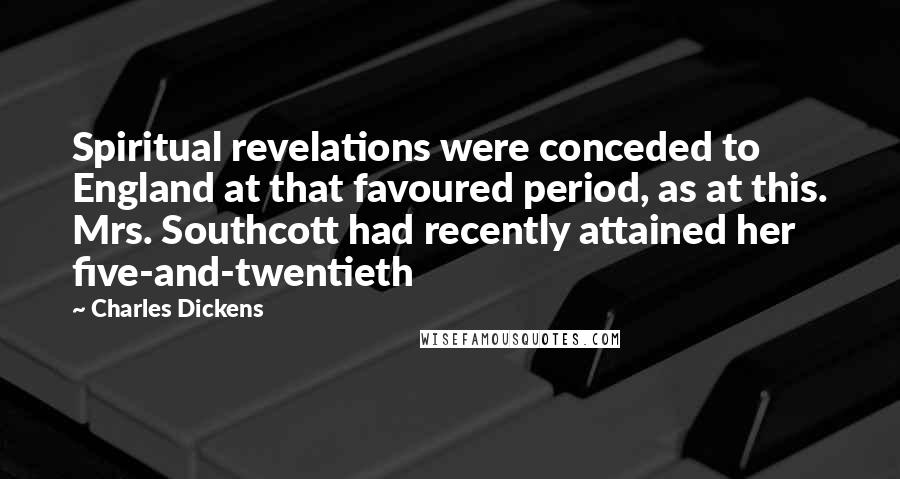 Charles Dickens Quotes: Spiritual revelations were conceded to England at that favoured period, as at this. Mrs. Southcott had recently attained her five-and-twentieth