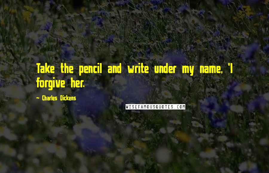 Charles Dickens Quotes: Take the pencil and write under my name, 'I forgive her.