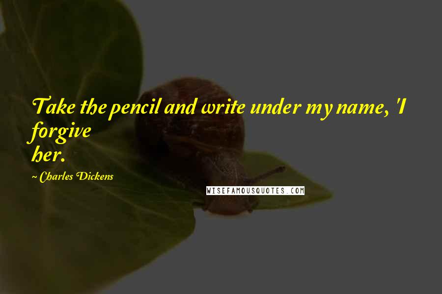 Charles Dickens Quotes: Take the pencil and write under my name, 'I forgive her.