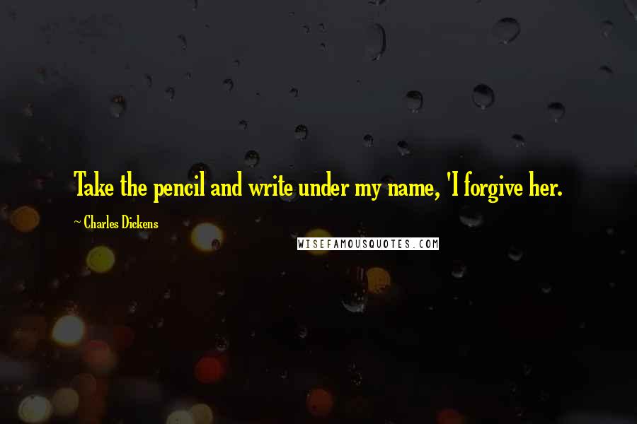 Charles Dickens Quotes: Take the pencil and write under my name, 'I forgive her.