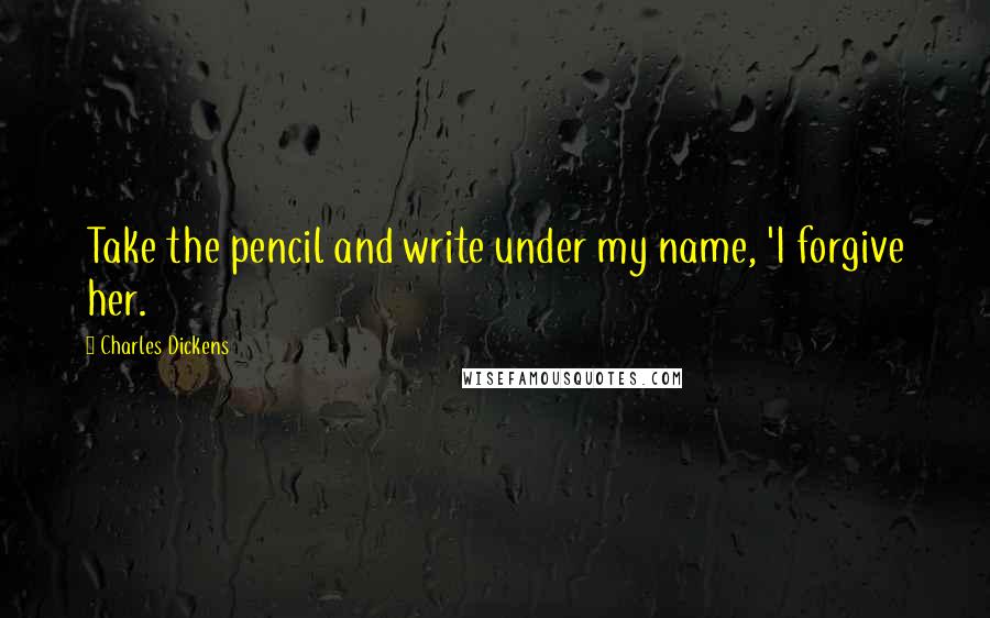 Charles Dickens Quotes: Take the pencil and write under my name, 'I forgive her.