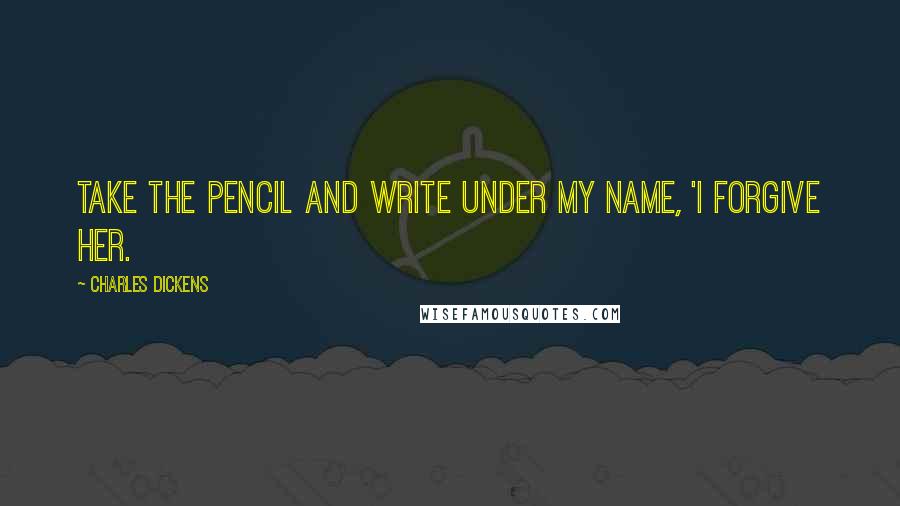 Charles Dickens Quotes: Take the pencil and write under my name, 'I forgive her.