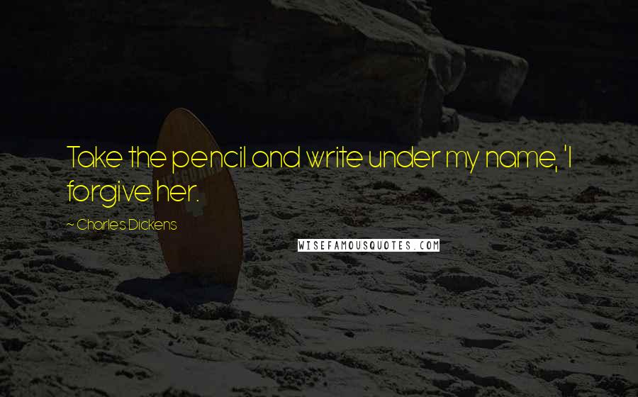 Charles Dickens Quotes: Take the pencil and write under my name, 'I forgive her.