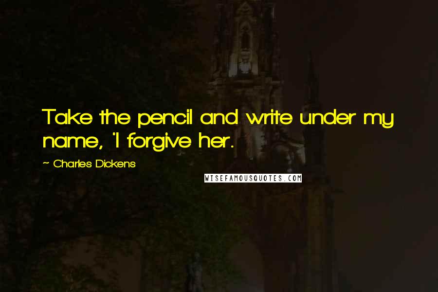Charles Dickens Quotes: Take the pencil and write under my name, 'I forgive her.
