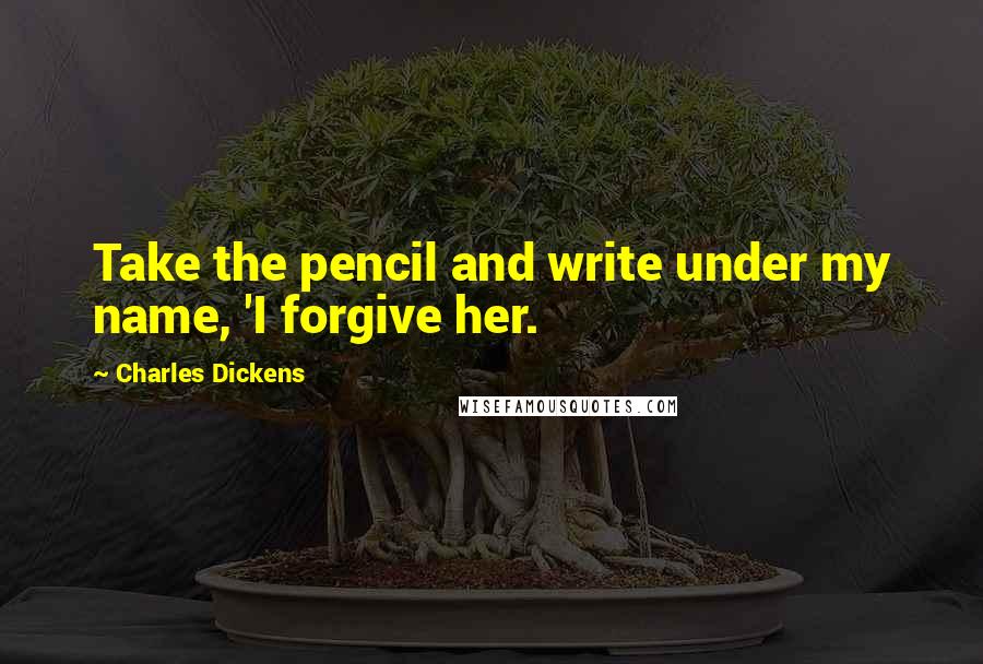 Charles Dickens Quotes: Take the pencil and write under my name, 'I forgive her.