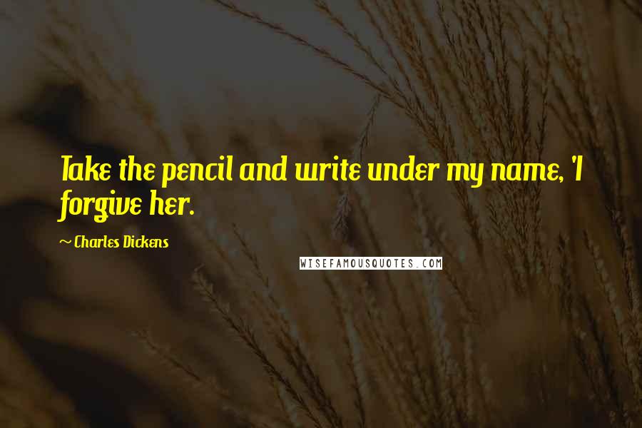 Charles Dickens Quotes: Take the pencil and write under my name, 'I forgive her.