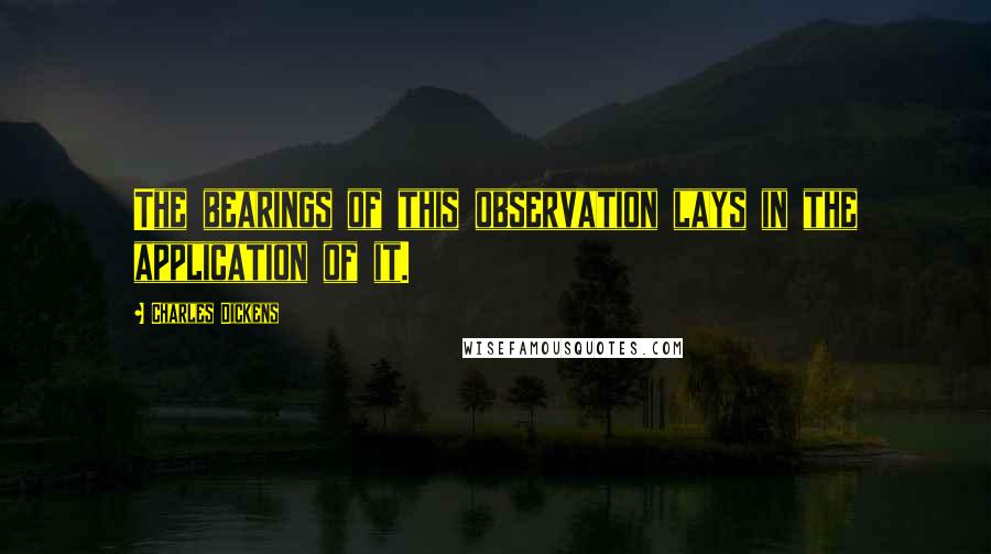 Charles Dickens Quotes: The bearings of this observation lays in the application of it.