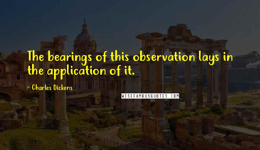 Charles Dickens Quotes: The bearings of this observation lays in the application of it.